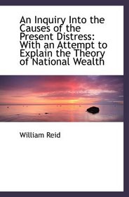 An Inquiry Into the Causes of the Present Distress: With an Attempt to Explain the Theory of Nationa