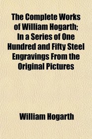 The Complete Works of William Hogarth; In a Series of One Hundred and Fifty Steel Engravings From the Original Pictures
