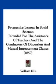 Progressive Lessons In Social Science: Intended For The Assistance Of Teachers And The Conductors Of Discussion And Mutual Improvement Classes (1850)