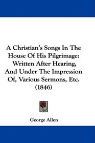 A Christian's Songs In The House Of His Pilgrimage: Written After Hearing, And Under The Impression Of, Various Sermons, Etc. (1846)