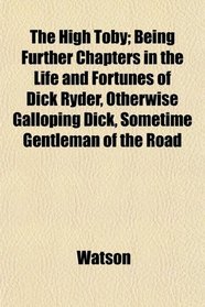 The High Toby; Being Further Chapters in the Life and Fortunes of Dick Ryder, Otherwise Galloping Dick, Sometime Gentleman of the Road