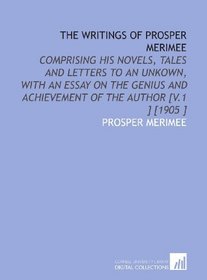 The Writings of Prosper Merimee: Comprising His Novels, Tales and Letters to an Unkown, With an Essay on the Genius and Achievement of the Author [V.1 ] [1905 ]