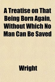 A Treatise on That Being Born Again, Without Which No Man Can Be Saved