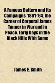 A Famous Battery and Its Campaigns, 1861-'64. the Career of Corporal James Tanner in War and in Peace. Early Days in the Black Hills With Some