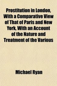 Prostitution in London, With a Comparative View of That of Paris and New York, With an Account of the Nature and Treatment of the Various