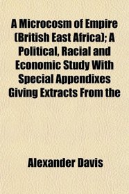 A Microcosm of Empire (British East Africa); A Political, Racial and Economic Study With Special Appendixes Giving Extracts From the