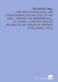 The Mystic Will: A Method of Developing and Strengthening the Faculties of the Mind, Through the Awakened Will, by a Simple, Scientific Process Possible to Any Person of Ordinary Intelligene [ 1907 ]