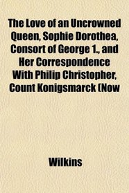 The Love of an Uncrowned Queen, Sophie Dorothea, Consort of George 1., and Her Correspondence With Philip Christopher, Count Knigsmarck (Now