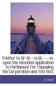 A letter to Sir W---m W-----m, upon the intended application to Parliament for repealing the Corpora