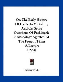 On The Early History Of Leeds, In Yorkshire, And On Some Questions Of Prehistoric Archaeology Agitated At The Present Time: A Lecture (1864)