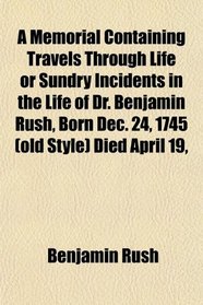 A Memorial Containing Travels Through Life or Sundry Incidents in the Life of Dr. Benjamin Rush, Born Dec. 24, 1745 (old Style) Died April 19,