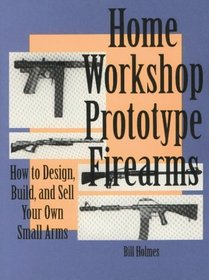 Home Workshop Prototype Firearms : How To Design, Build, And Sell Your Own Small Arms (Home Workshop Guns for Defense  Resistance)