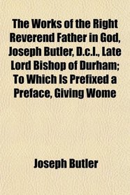 The Works of the Right Reverend Father in God, Joseph Butler, D.c.l., Late Lord Bishop of Durham; To Which Is Prefixed a Preface, Giving Wome