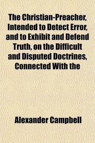 The Christian-Preacher, Intended to Detect Error, and to Exhibit and Defend Truth, on the Difficult and Disputed Doctrines, Connected With the