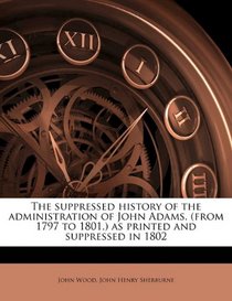 The suppressed history of the administration of John Adams, (from 1797 to 1801,) as printed and suppressed in 1802
