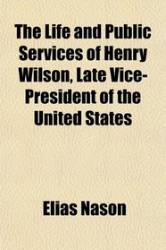 The Life and Public Services of Henry Wilson, Late Vice-President of the United States