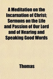 A Meditation on the Incarnation of Christ; Sermons on the Life and Passion of Our Lord and of Hearing and Speaking Good Words