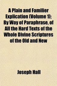 A Plain and Familier Explication (Volume 1); By Way of Paraphrase, of All the Hard Texts of the Whole Divine Scriptures of the Old and New