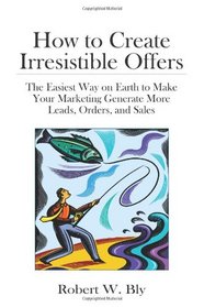How to Create Irresistible Offers: The Easiest Way on Earth to make Your Marketing Generate More Leads, Orders, and Sales