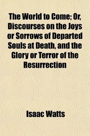 The World to Come; Or, Discourses on the Joys or Sorrows of Departed Souls at Death, and the Glory or Terror of the Resurrection