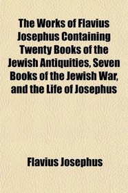 The Works of Flavius Josephus Containing Twenty Books of the Jewish Antiquities, Seven Books of the Jewish War, and the Life of Josephus