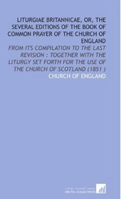 Liturgiae Britannicae, or, the Several Editions of the Book of Common Prayer of the Church of England: From Its Compilation to the Last Revision : Together ... the Use of the Church of Scotland (1851 )
