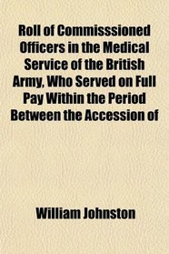 Roll of Commisssioned Officers in the Medical Service of the British Army, Who Served on Full Pay Within the Period Between the Accession of