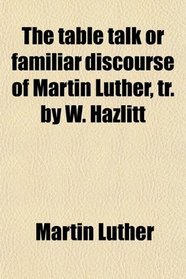 The table talk or familiar discourse of Martin Luther, tr. by W. Hazlitt