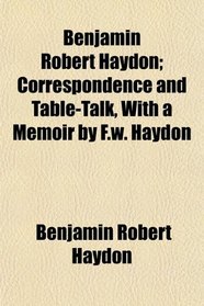 Benjamin Robert Haydon; Correspondence and Table-Talk, With a Memoir by F.w. Haydon