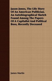 Jason Jones, The Life Story Of An American Politician. An Autobiographical Sketch Found Among The Papers Of A Capitalist And Political Boss, Recently Deceased