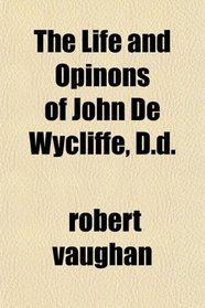 The Life and Opinons of John De Wycliffe, D.d.