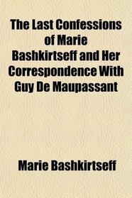 The Last Confessions of Marie Bashkirtseff and Her Correspondence With Guy de Maupassant