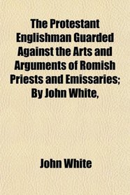 The Protestant Englishman Guarded Against the Arts and Arguments of Romish Priests and Emissaries; By John White,