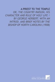 A Priest to the Temple: Or, the Country Parson, His Character and Rule of Holy Life / By George Herbert. With an Introd. And Brief Notes By the Bishop of North Carolina (1908)
