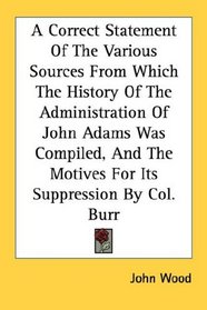 A Correct Statement Of The Various Sources From Which The History Of The Administration Of John Adams Was Compiled, And The Motives For Its Suppression By Col. Burr