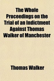 The Whole Proceedings on the Trial of an Indictment Against Thomas Walker of Manchester