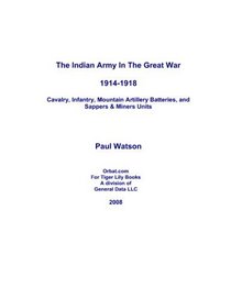 The Indian Army in the Great War 1914-1918: Cavalry Regiments, Infantry Battalions, Mountain Artillery Batteries, and Sappers & Miners Units