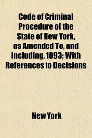 Code of Criminal Procedure of the State of New York, as Amended To, and Including, 1893; With References to Decisions