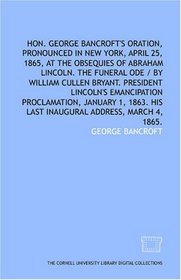 Hon. George Bancroft's oration, pronounced in New York, April 25, 1865, at the obsequies of Abraham Lincoln. The funeral ode / by William Cullen Bryant. ... 1863. His last inaugural address, March 4, 1
