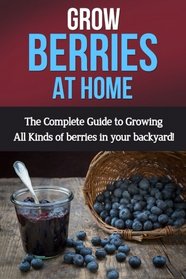 Grow Berries At Home: The complete guide to growing all kinds of berries in your backyard!