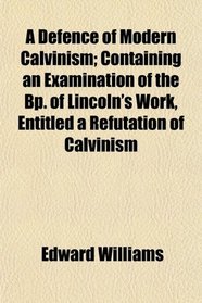 A Defence of Modern Calvinism; Containing an Examination of the Bp. of Lincoln's Work, Entitled a Refutation of Calvinism