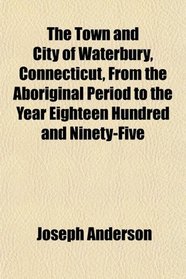 The Town and City of Waterbury, Connecticut, From the Aboriginal Period to the Year Eighteen Hundred and Ninety-Five
