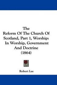 The Reform Of The Church Of Scotland, Part 1, Worship: In Worship, Government And Doctrine (1864)