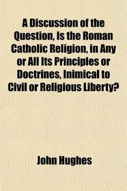 A Discussion of the Question, Is the Roman Catholic Religion, in Any or All Its Principles or Doctrines, Inimical to Civil or Religious Liberty?