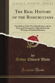 The Real History of the Rosicrucians Founded on Their Own Manifestoes, and on Facts and Documents Collected from the Writings of Initiated Brethren (Classic Reprint)