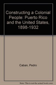 Constructing a Colonial People: Puerto Rico and the United States, 1898-1932