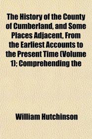 The History of the County of Cumberland, and Some Places Adjacent, From the Earliest Accounts to the Present Time (Volume 1); Comprehending the