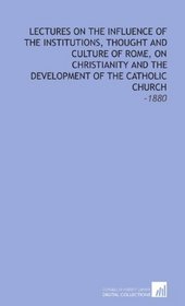 Lectures on the Influence of the Institutions, Thought and Culture of Rome, on Christianity and the Development of the Catholic Church: -1880