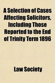 A Selection of Cases Affecting Solicitors, Including Those Reported to the End of Trinity Term 1896