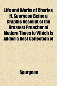 Life and Works of Charles H. Spurgeon Being a Graphic Account of the Greatest Preacher of Modern Times to Which Is Added a Vast Collection of